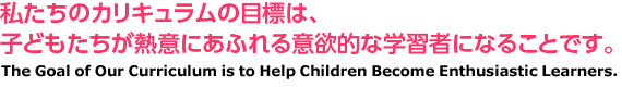 私たちのカリキュラムの目標は、子どもたちが熱意にあふれる意欲的な学習者になることです。